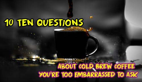 Ten Questions About Cold Brew Coffee You’re Too Embarrassed to Ask